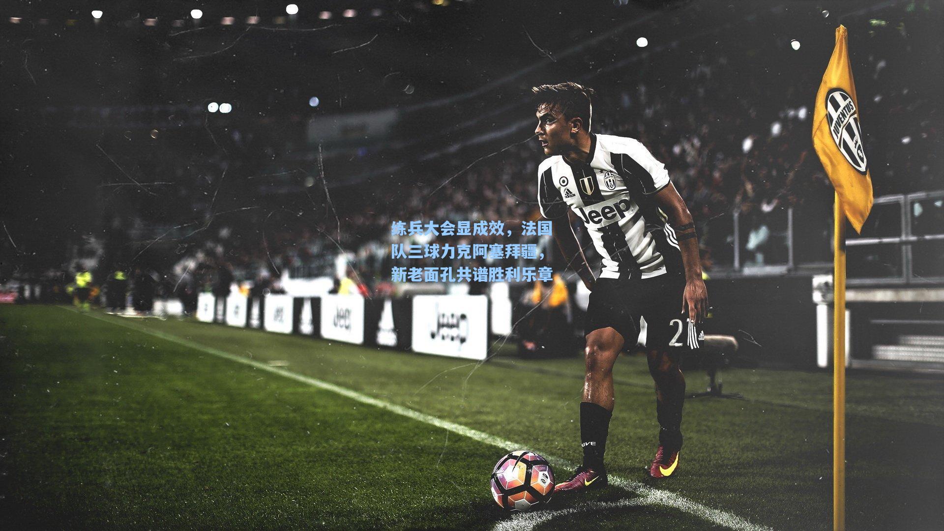 练兵大会显成效，法国队三球力克阿塞拜疆，新老面孔共谱胜利乐章